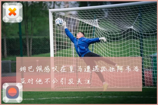 姆巴佩感叹在皇马遭遇孤独阿韦洛亚对他不公引发关注
