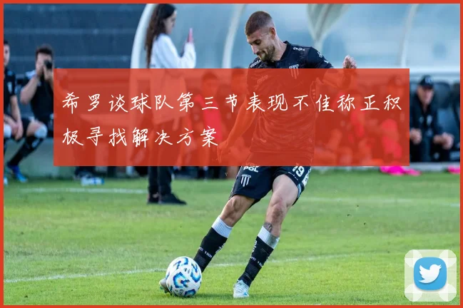 希罗谈球队第三节表现不佳称正积极寻找解决方案