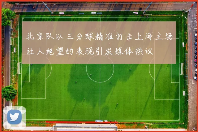 北京队以三分球精准打击上海主场让人绝望的表现引发媒体热议
