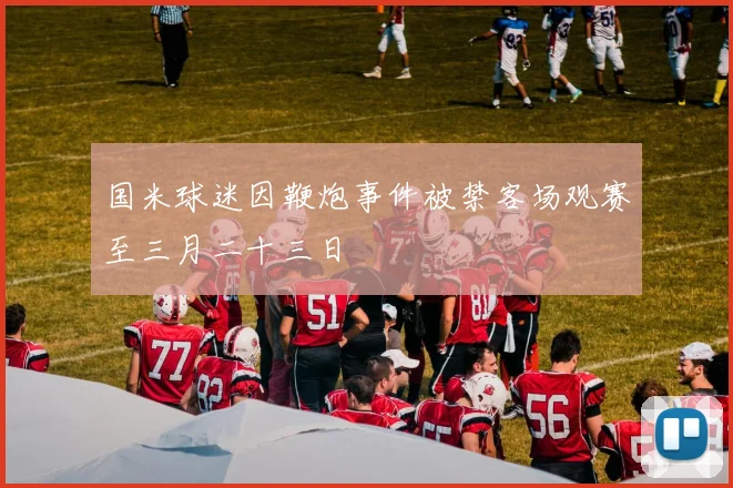 国米球迷因鞭炮事件被禁客场观赛至三月二十三日