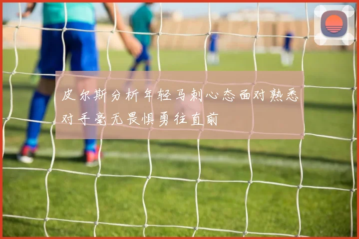皮尔斯分析年轻马刺心态面对熟悉对手毫无畏惧勇往直前