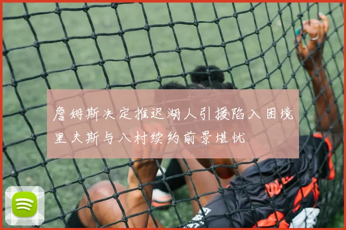 詹姆斯决定推迟湖人引援陷入困境里夫斯与八村续约前景堪忧