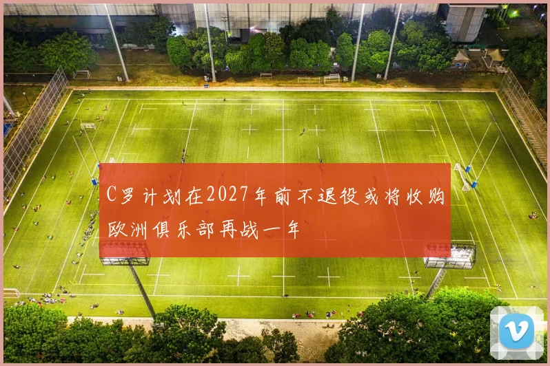 C罗计划在2027年前不退役或将收购欧洲俱乐部再战一年