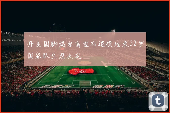 丹麦国脚诺尔高宣布退役结束32岁国家队生涯决定