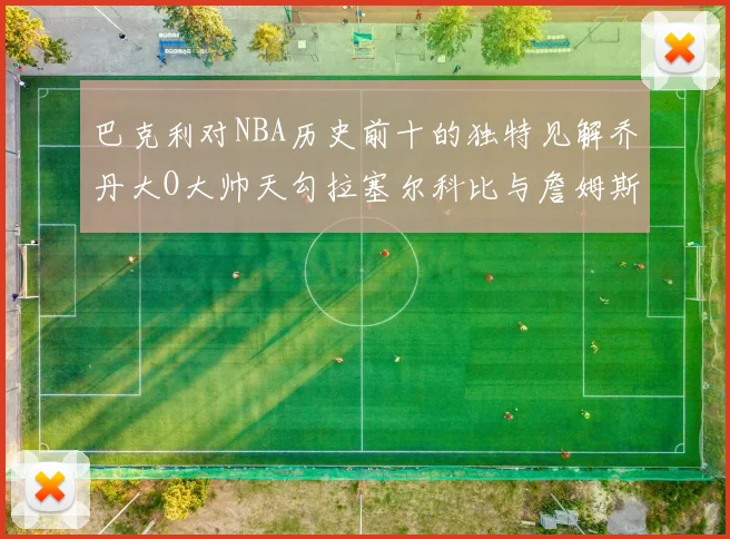 巴克利对NBA历史前十的独特见解乔丹大O大帅天勾拉塞尔科比与詹姆斯排名分析