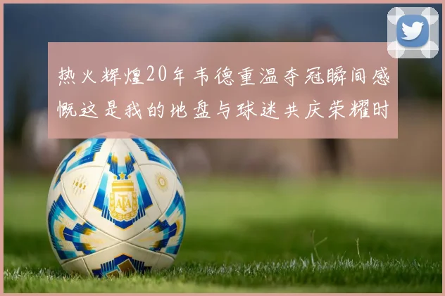 热火辉煌20年韦德重温夺冠瞬间感慨这是我的地盘与球迷共庆荣耀时刻