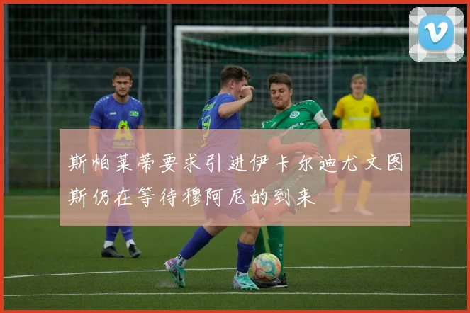斯帕莱蒂要求引进伊卡尔迪尤文图斯仍在等待穆阿尼的到来