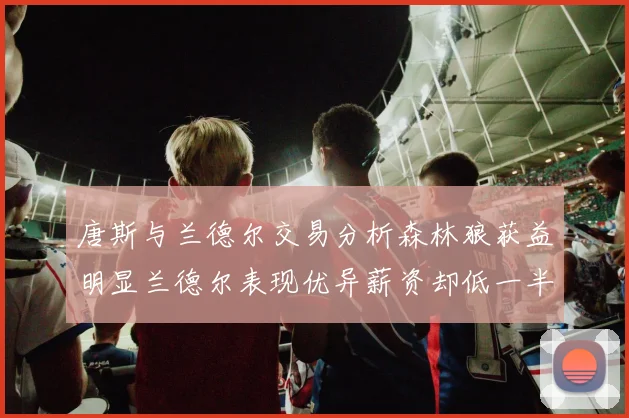 唐斯与兰德尔交易分析森林狼获益明显兰德尔表现优异薪资却低一半
