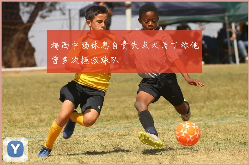 梅西中场休息自责失点大马丁称他曾多次拯救球队