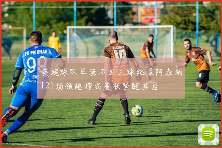 英超球队单场不丢三球纪录阿森纳121场领跑穆式曼联紧随其后