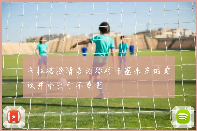 卡拉格澄清言论称对卡塞米罗的建议并非出于不尊重