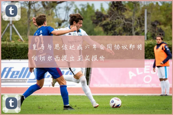 皇马与恩佐达成六年合同协议即将向切尔西提出正式报价