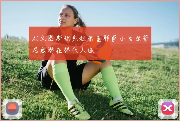 尤文图斯优先租借基耶萨小马尔蒂尼成潜在替代人选